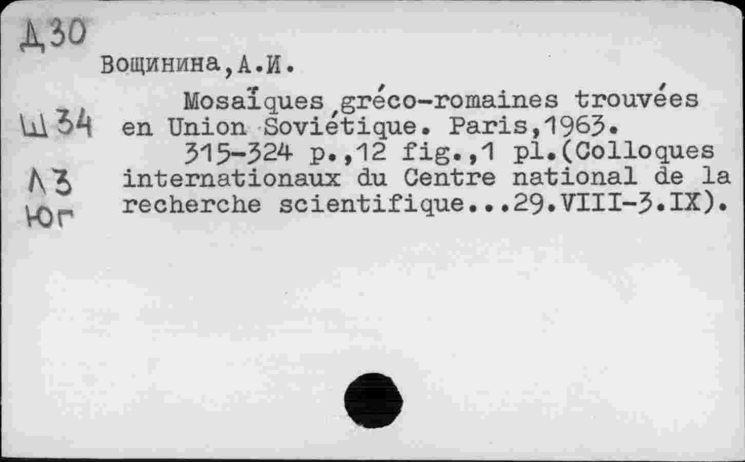 ﻿дзо
ЛЗ
VOr
Вощинина,А.И.
Mosaïques zgréco-romaines trouvées en Union Soviétique. Paris,1965.
515-524 p.,12 fig.,1 pl.(Colloques internationaux du Centre national de la recherche scientifique...29»VTII-5»IX).